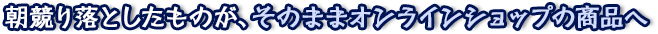 朝競り落としたものが、そのままオンラインショップの商品へ