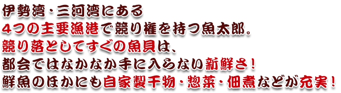 伊勢湾・三河湾にある4つの主要漁港で競り権を持つ魚太郎。競り落としてすぐの魚貝は、都会ではなかなか手に入らない新鮮さ！鮮魚のほかにも自家製干物・惣菜・佃煮などが充実！