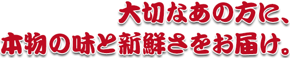 大切なあの方に、 本物の味と新鮮さをお届け。