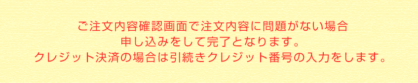 ご注文内容確認画面で注文内容に問題がない場合申し込みをして完了となります。クレジット決済の場合は引続きクレジット番号の入力をします。