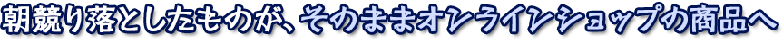 朝競り落としたものが、そのままオンラインショップの商品へ