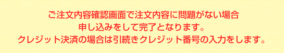 ご注文内容確認画面で注文内容に問題がない場合申し込みをして完了となります。クレジット決済の場合は引続きクレジット番号の入力をします。